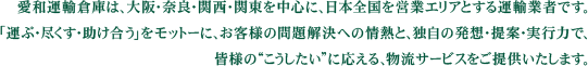 愛和運輸倉庫は、大阪・奈良・関西・関東を中心に、日本全国を営業エリアとする運輸業者です。「運ぶ・尽くす・助け合う」をモットーに、お客様の問題解決への情熱と、独自の発想・提案・実行力で、皆様の”こうしたい”に応える、物流サービスをご提供いたします。